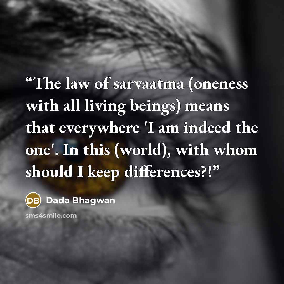 “The law of sarvaatma (oneness with all living beings) means that everywhere 'I am indeed the one'. In this (world), with whom should I keep differences?!” quote by Dada Bhagwan