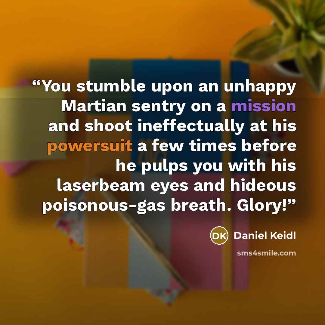 “You stumble upon an unhappy Martian sentry on a mission and shoot ineffectually at his powersuit a few times before he pulps you with his laserbeam eyes and hideous poisonous-gas breath. Glory!” quote by Daniel Keidl