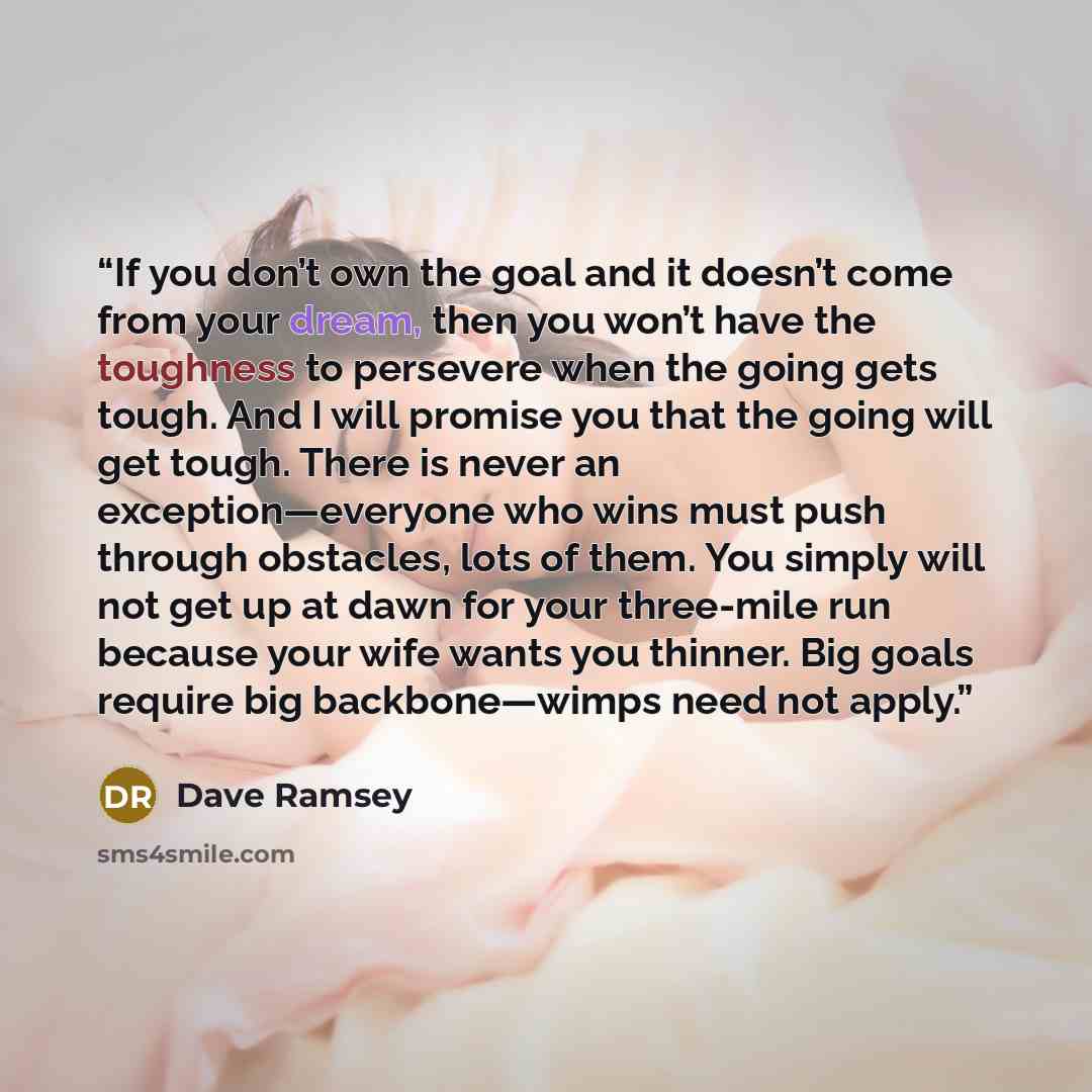 “If you don’t own the goal and it doesn’t come from your dream, then you won’t have the toughness to persevere when the going gets tough. And I will promise you that the going will get tough. There is never an exception—everyone who wins must push through obstacles, lots of them. You simply will…” quote by Dave Ramsey