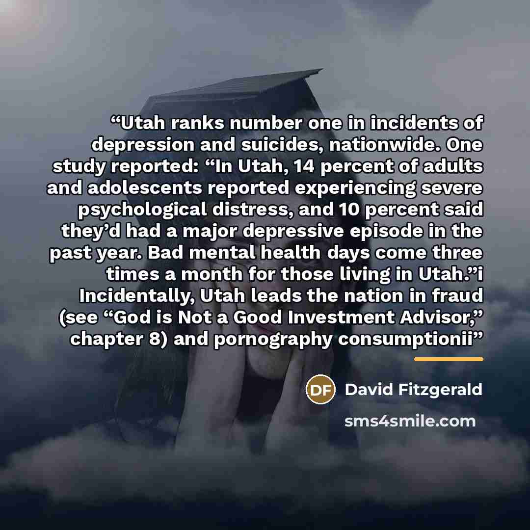 “Utah ranks number one in incidents of depression and suicides, nationwide. One study reported: “In Utah, 14 percent of adults and adolescents reported experiencing severe psychological distress, and 10 percent said they’d had a major depressive episode in the past year. Bad mental health days come…” quote by David Fitzgerald