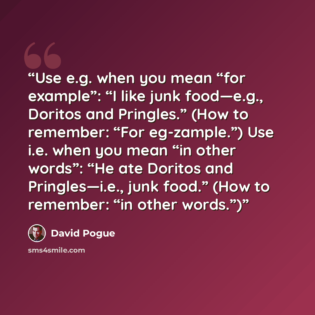 “Use e.g. when you mean “for example”: “I like junk food—e.g., Doritos and Pringles.” (How to remember: “For eg-zample.”) Use i.e. when you mean “in other words”: “He ate Doritos and Pringles—i.e., junk food.” (How to remember: “in other words.”)” quote by David Pogue