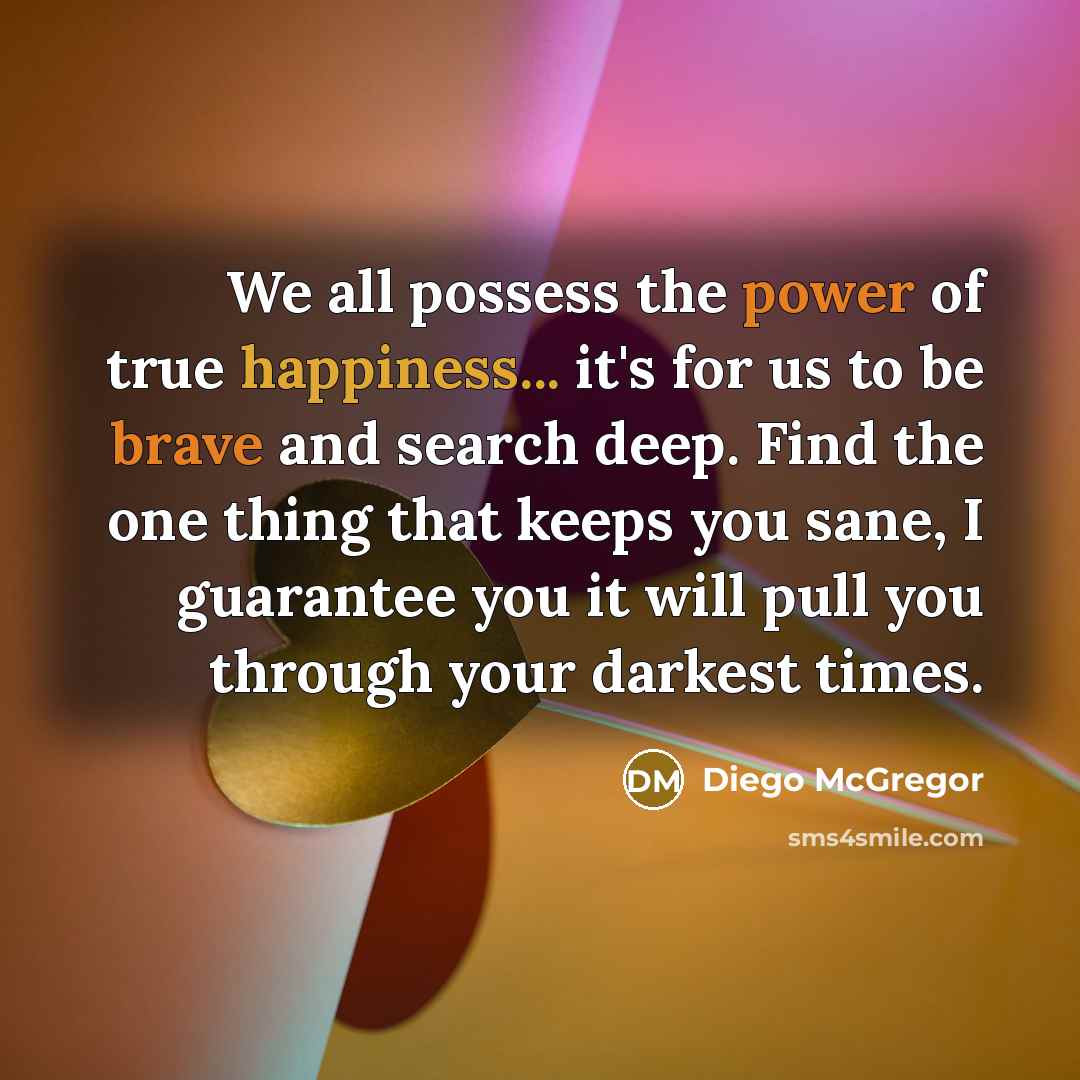 “We all possess the power of true happiness... it's for us to be brave and search deep. Find the one thing that keeps you sane, I guarantee you it will pull you through your darkest times.” quote by Diego McGregor