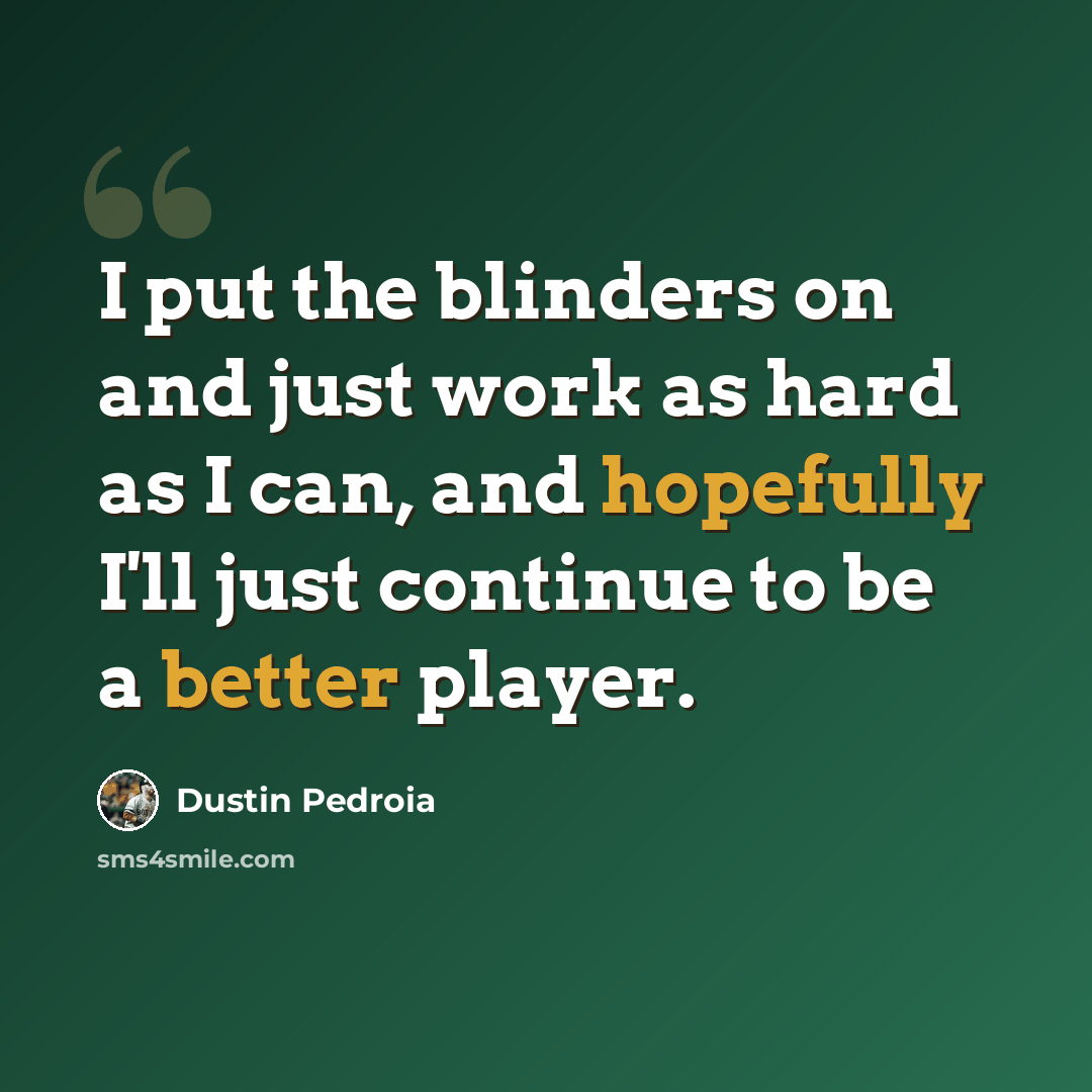 “I put the blinders on and just work as hard as I can, and hopefully I'll just continue to be a better player.” quote by Dustin Pedroia