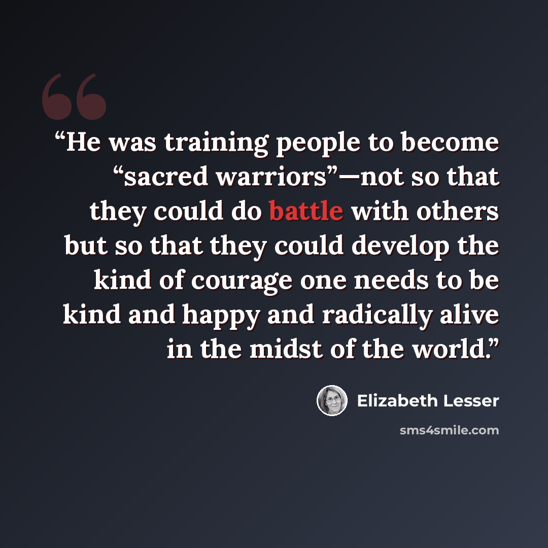 “He was training people to become “sacred warriors”—not so that they could do battle with others but so that they could develop the kind of courage one needs to be kind and happy and radically alive in the midst of the world.” quote by Elizabeth Lesser