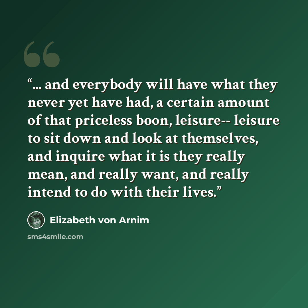 “... and everybody will have what they never yet have had, a certain amount of that priceless boon, leisure-- leisure to sit down and look at themselves, and inquire what it is they really mean, and really want, and really intend to do with their lives.” quote by Elizabeth von Arnim