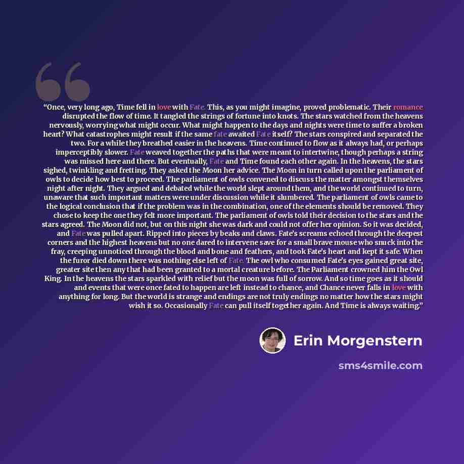 “Once, very long ago, Time fell in love with Fate. This, as you might imagine, proved problematic. Their romance disrupted the flow of time. It tangled the strings of fortune into knots. The stars watched from the heavens nervously, worrying what might occur. What might happen to the days and…” quote by Erin Morgenstern