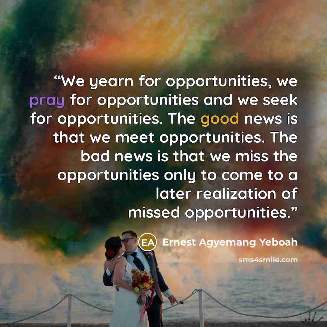 “We yearn for opportunities, we pray for opportunities and we seek for opportunities. The good news is that we meet opportunities. The bad news is that we miss the opportunities only to come to a later realization of missed opportunities.” quote by Ernest Agyemang Yeboah
