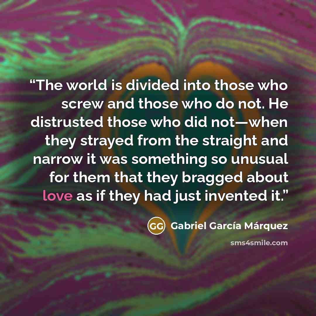 “The world is divided into those who screw and those who do not. He distrusted those who did not—when they strayed from the straight and narrow it was something so unusual for them that they bragged about love as if they had just invented it.” quote by Gabriel Garcia Marquez