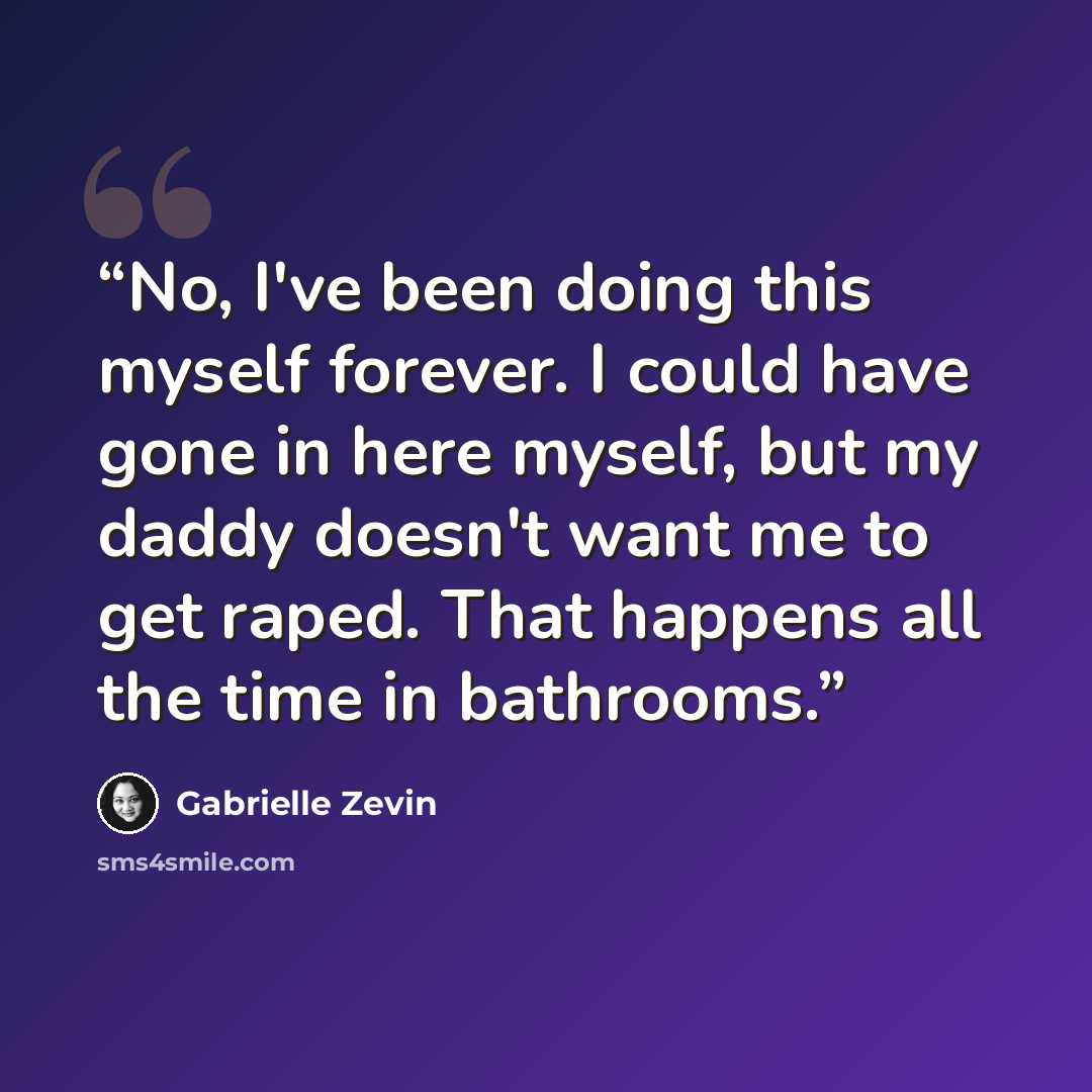 “No, I've been doing this myself forever. I could have gone in here myself, but my daddy doesn't want me to get raped. That happens all the time in bathrooms.” quote by Gabrielle Zevin