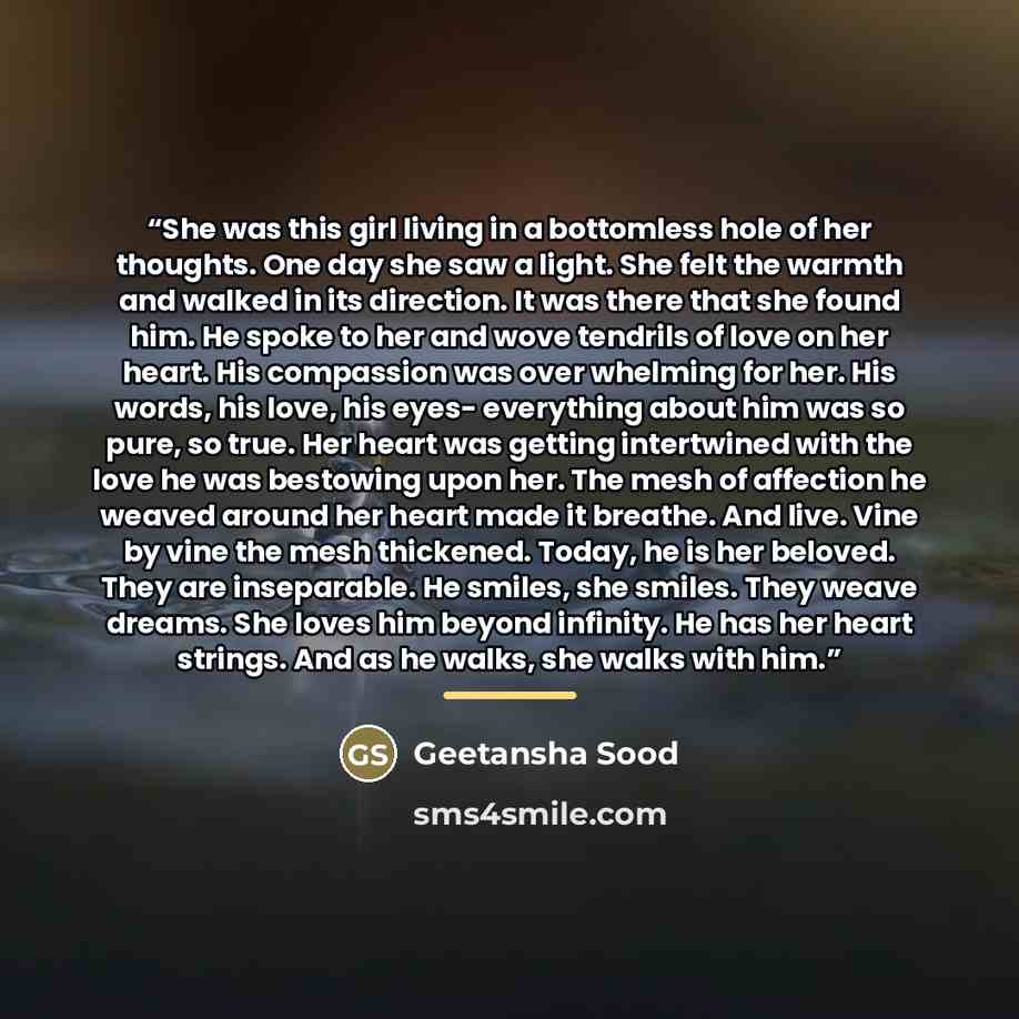 “She was this girl living in a bottomless hole of her thoughts. One day she saw a light. She felt the warmth and walked in its direction. It was there that she found him. He spoke to her and wove tendrils of love on her heart. His compassion was over whelming for her. His words, his love, his eyes…” quote by Geetansha Sood