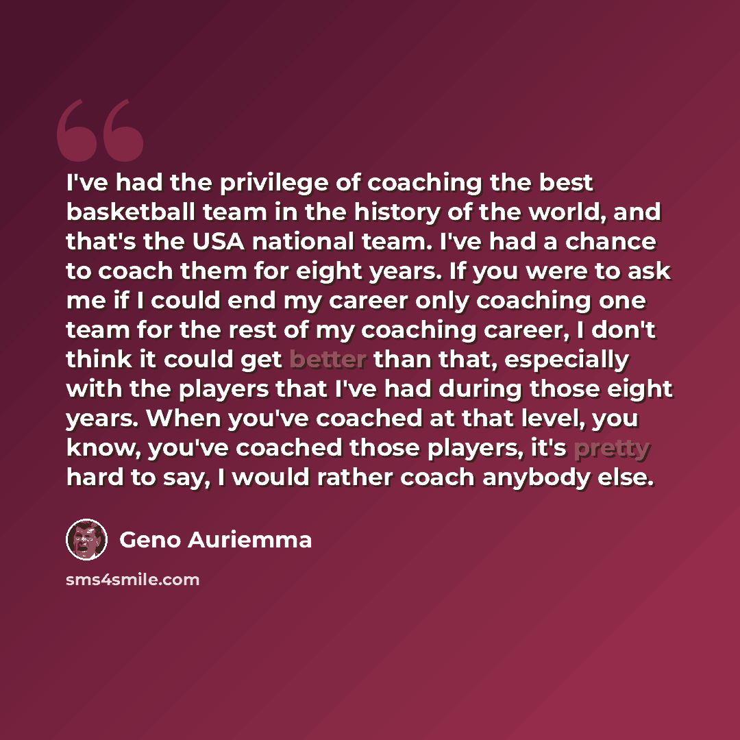 “I've had the privilege of coaching the best basketball team in the history of the world, and that's the USA national team. I've had a chance to coach them for eight years. If you were to ask me if I could end my career only coaching one team for the rest of my coaching career, I don't think it…” quote by Geno Auriemma