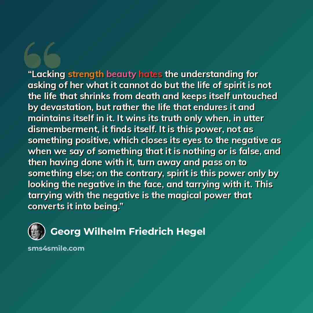 “Lacking strength beauty hates the understanding for asking of her what it cannot do but the life of spirit is not the life that shrinks from death and keeps itself untouched by devastation, but rather the life that endures it and maintains itself in it. It wins its truth only when, in utter…” quote by Georg Wilhelm Friedrich Hegel