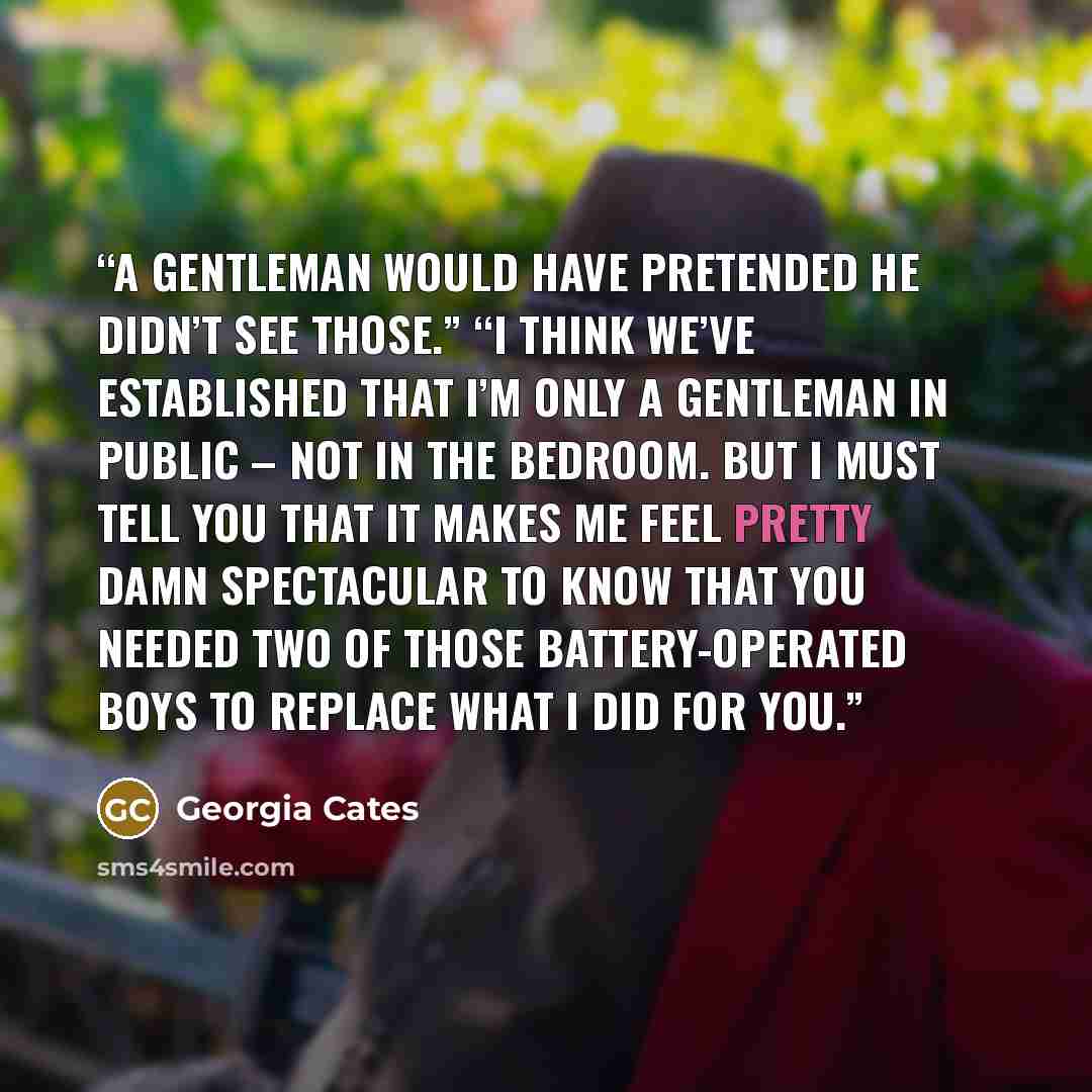 “A gentleman would have pretended he didn’t see those.” “I think we’ve established that I’m only a gentleman in public – not in the bedroom. But I must tell you that it makes me feel pretty damn spectacular to know that you needed two of those battery-operated boys to replace what I did for you.” quote by Georgia Cates
