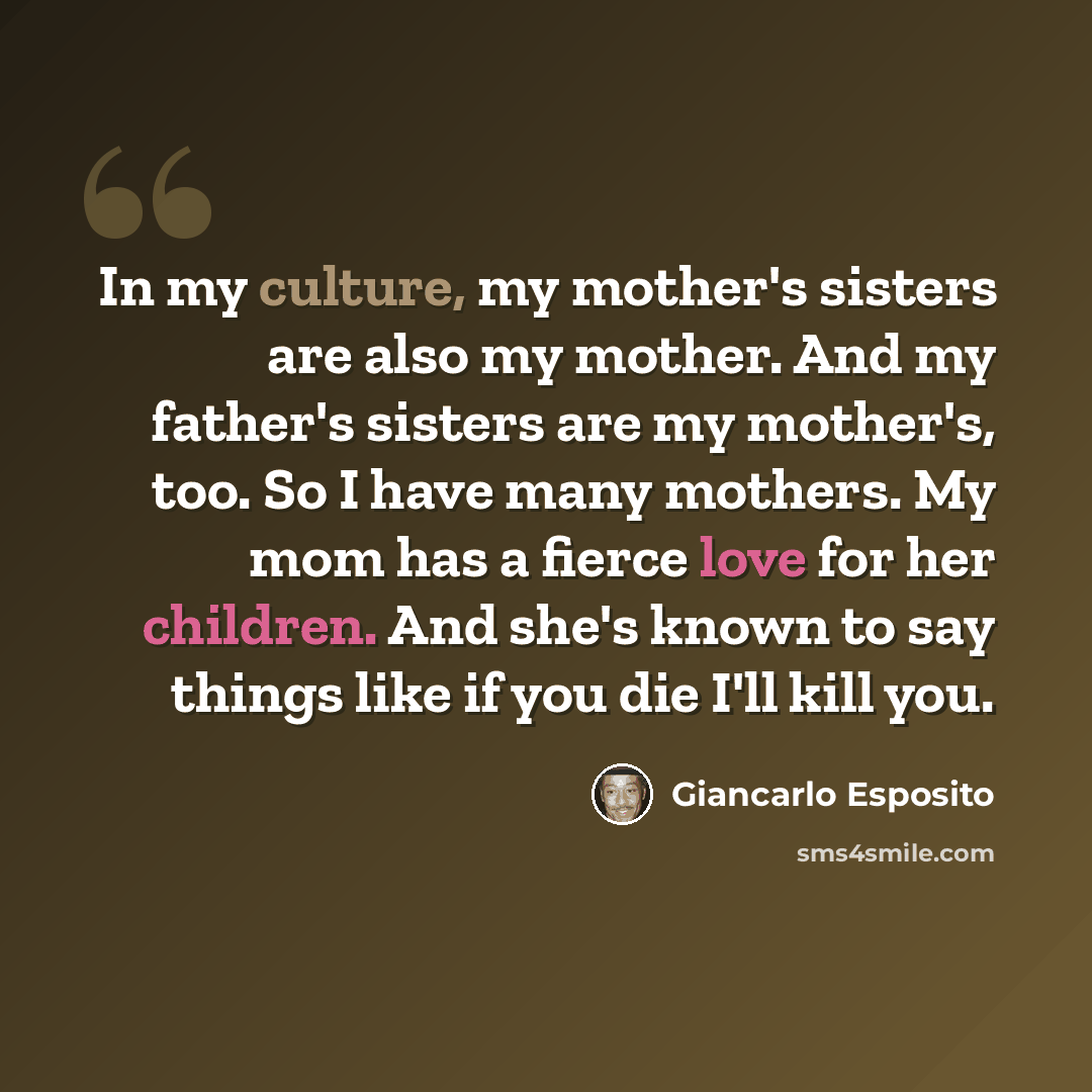 “In my culture, my mother's sisters are also my mother. And my father's sisters are my mother's, too. So I have many mothers. My mom has a fierce love for her children. And she's known to say things like if you die I'll kill you.” quote by Giancarlo Esposito