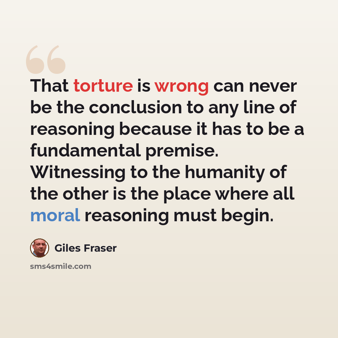 “That torture is wrong can never be the conclusion to any line of reasoning because it has to be a fundamental premise. Witnessing to the humanity of the other is the place where all moral reasoning must begin.” quote by Giles Fraser