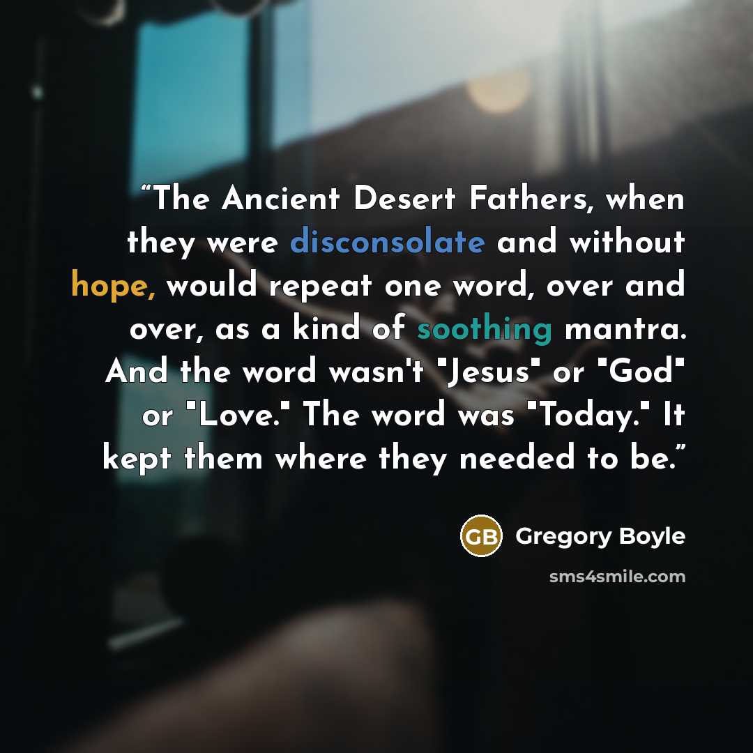 “The Ancient Desert Fathers, when they were disconsolate and without hope, would repeat one word, over and over, as a kind of soothing mantra. And the word wasn't "Jesus" or "God" or "Love." The word was "Today." It kept them where they needed to be.” quote by Gregory Boyle