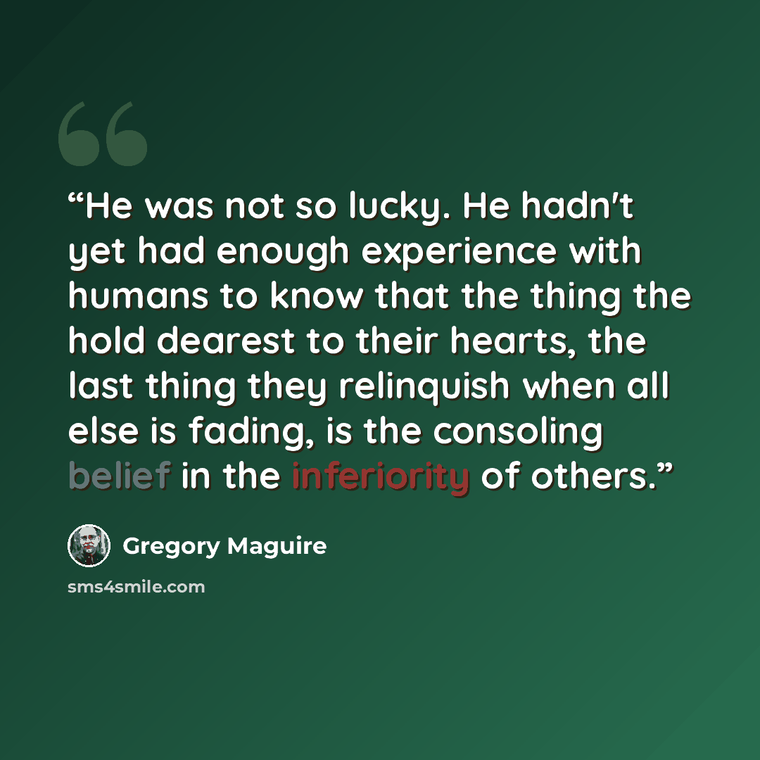 “He was not so lucky. He hadn't yet had enough experience with humans to know that the thing the hold dearest to their hearts, the last thing they relinquish when all else is fading, is the consoling belief in the inferiority of others.” quote by Gregory Maguire