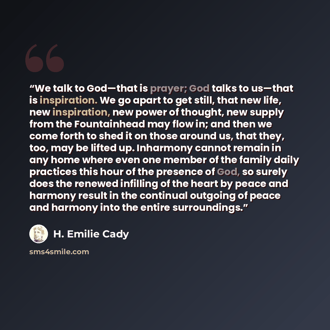 “We talk to God—that is prayer; God talks to us—that is inspiration. We go apart to get still, that new life, new inspiration, new power of thought, new supply from the Fountainhead may flow in; and then we come forth to shed it on those around us, that they, too, may be lifted up. Inharmony cannot…” quote by H. Emilie Cady