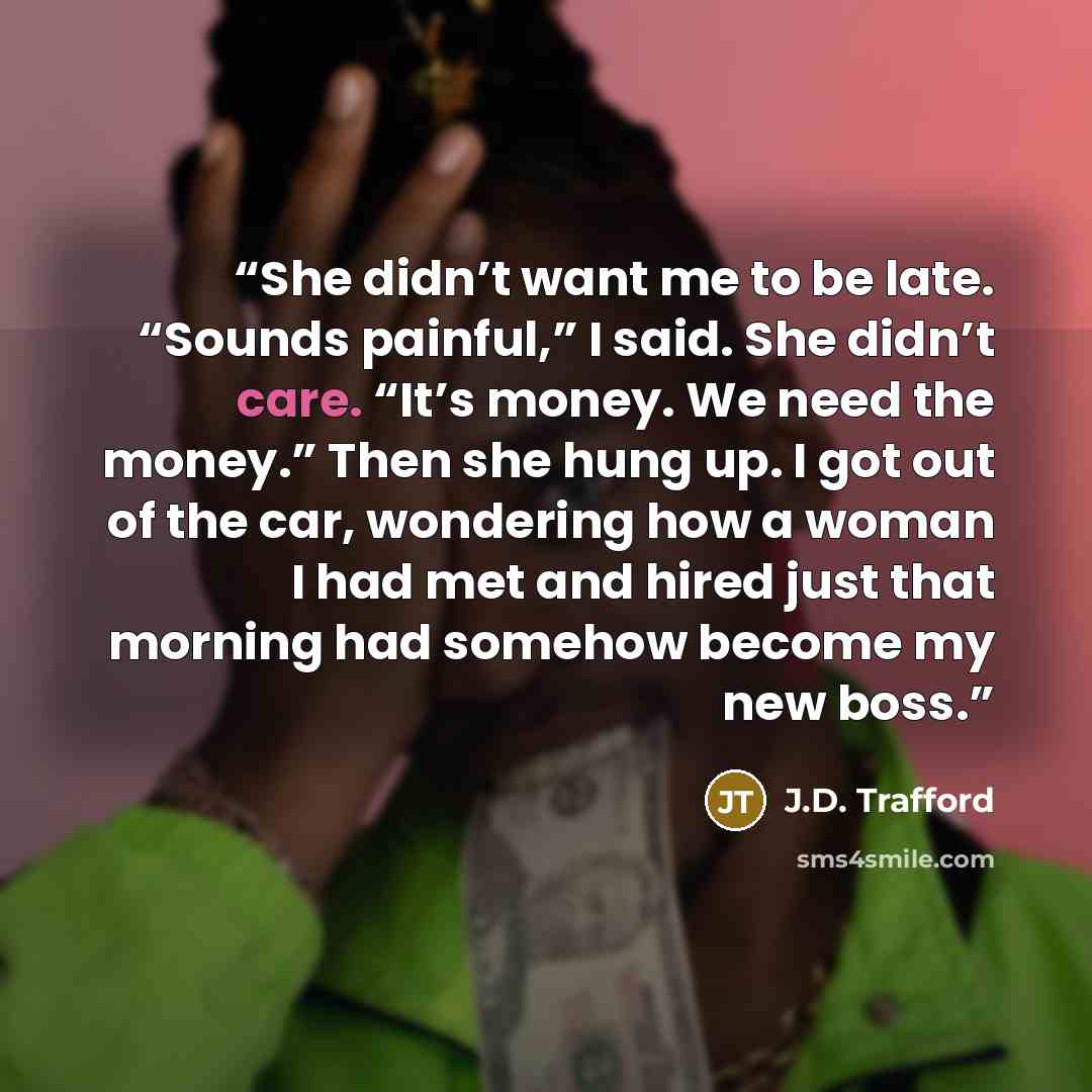 “She didn’t want me to be late. “Sounds painful,” I said. She didn’t care. “It’s money. We need the money.” Then she hung up. I got out of the car, wondering how a woman I had met and hired just that morning had somehow become my new boss.” quote by J.D. Trafford