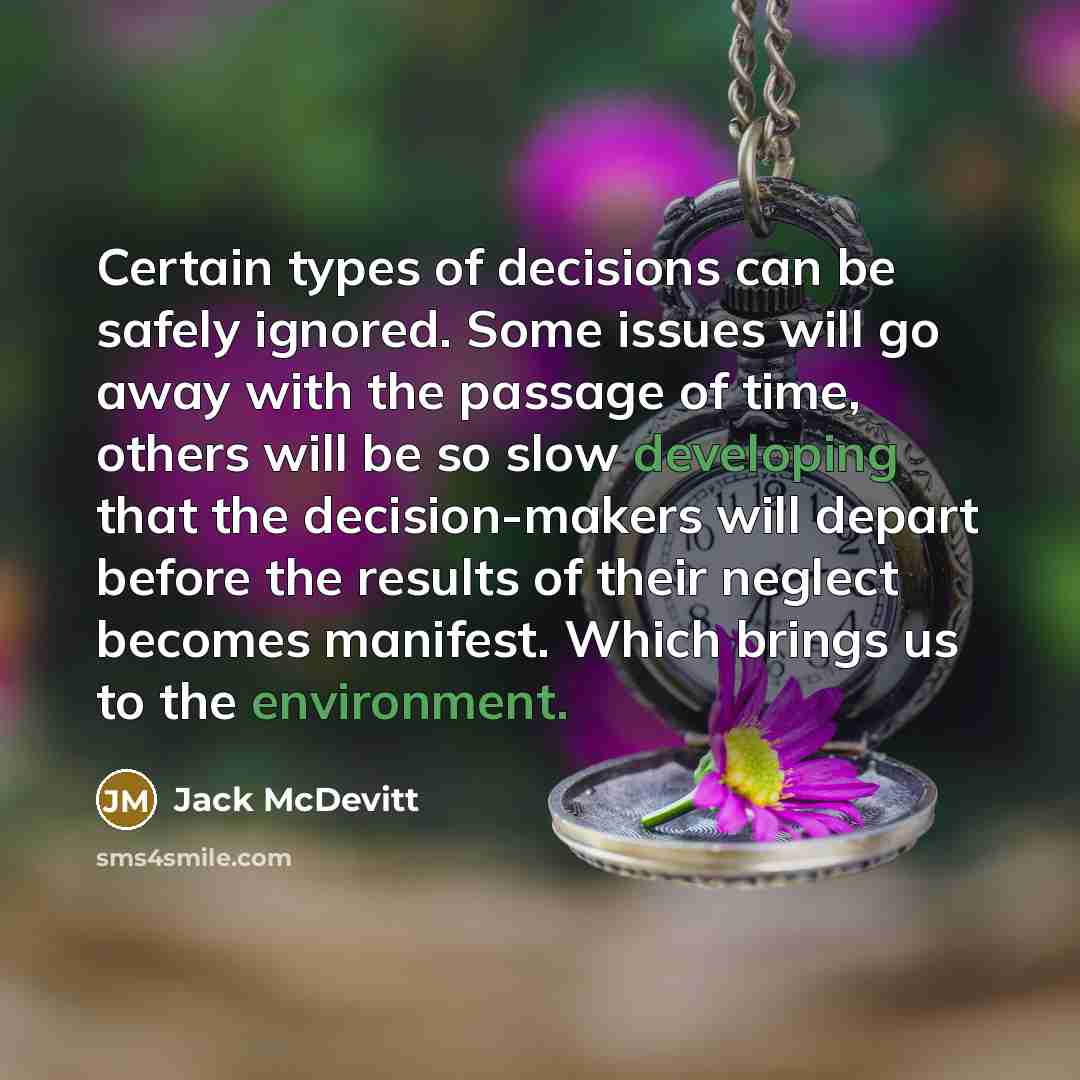 “Certain types of decisions can be safely ignored. Some issues will go away with the passage of time, others will be so slow developing that the decision-makers will depart before the results of their neglect becomes manifest. Which brings us to the environment.” quote by Jack McDevitt