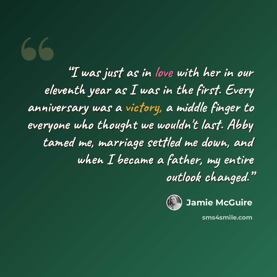 “I was just as in love with her in our eleventh year as I was in the first. Every anniversary was a victory, a middle finger to everyone who thought we wouldn't last. Abby tamed me, marriage settled me down, and when I became a father, my entire outlook changed.” quote by Jamie McGuire