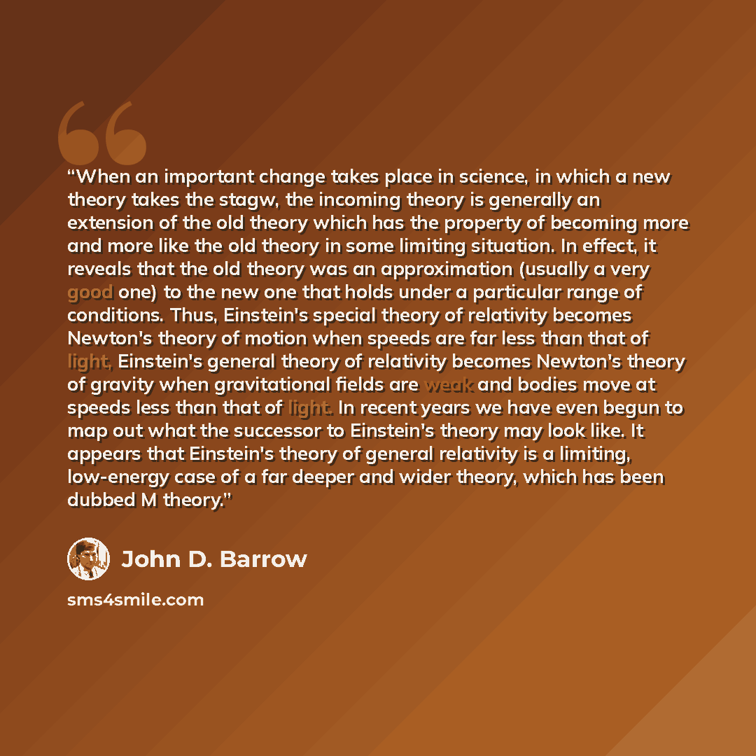 “When an important change takes place in science, in which a new theory takes the stagw, the incoming theory is generally an extension of the old theory which has the property of becoming more and more like the old theory in some limiting situation. In effect, it reveals that the old theory was an…” quote by John D. Barrow
