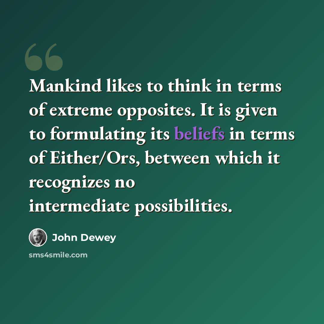 “Mankind likes to think in terms of extreme opposites. It is given to formulating its beliefs in terms of Either/Ors, between which it recognizes no intermediate possibilities.” quote by John Dewey