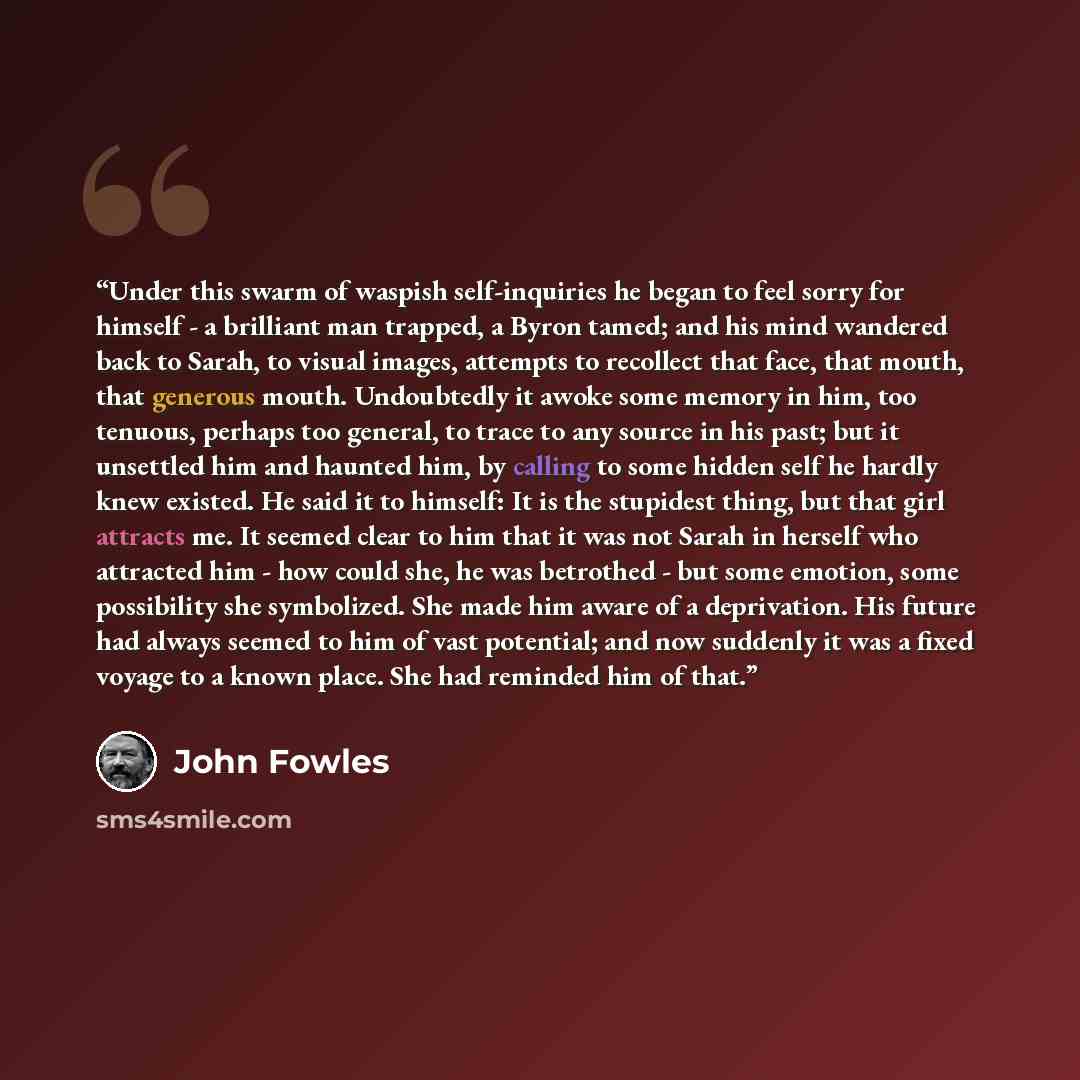 “Under this swarm of waspish self-inquiries he began to feel sorry for himself - a brilliant man trapped, a Byron tamed; and his mind wandered back to Sarah, to visual images, attempts to recollect that face, that mouth, that generous mouth. Undoubtedly it awoke some memory in him, too tenuous…” quote by John Fowles