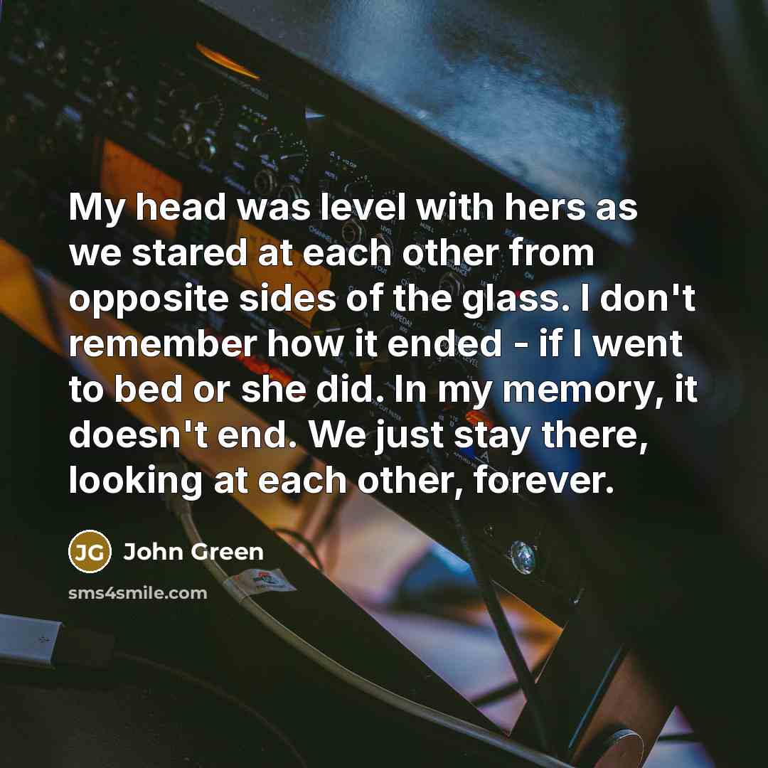 “My head was level with hers as we stared at each other from opposite sides of the glass. I don't remember how it ended - if I went to bed or she did. In my memory, it doesn't end. We just stay there, looking at each other, forever.” quote by John Green