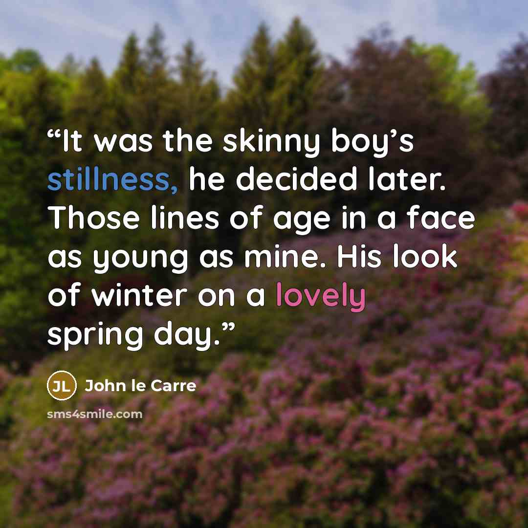 “It was the skinny boy’s stillness, he decided later. Those lines of age in a face as young as mine. His look of winter on a lovely spring day.” quote by John le Carré