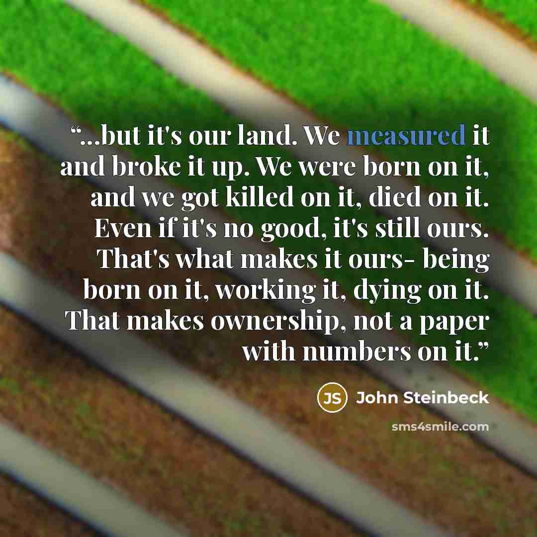 “...but it's our land. We measured it and broke it up. We were born on it, and we got killed on it, died on it. Even if it's no good, it's still ours. That's what makes it ours- being born on it, working it, dying on it. That makes ownership, not a paper with numbers on it.” quote by John Steinbeck