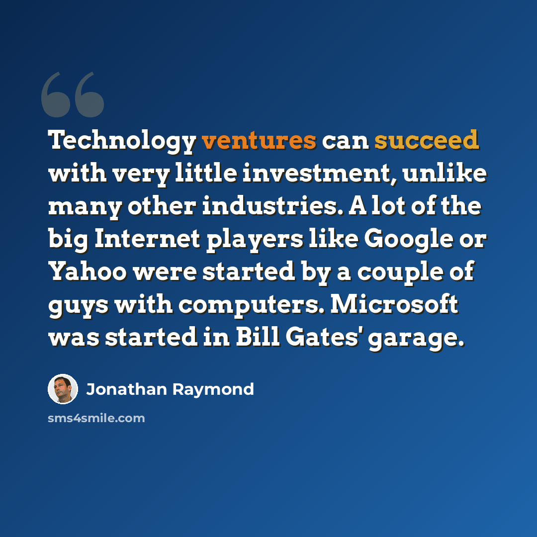 “Technology ventures can succeed with very little investment, unlike many other industries. A lot of the big Internet players like Google or Yahoo were started by a couple of guys with computers. Microsoft was started in Bill Gates' garage.” quote by Jonathan Raymond