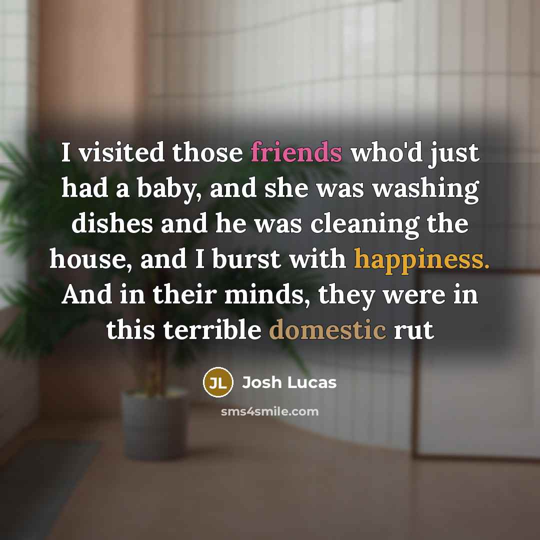 “I visited those friends who'd just had a baby, and she was washing dishes and he was cleaning the house, and I burst with happiness. And in their minds, they were in this terrible domestic rut” quote by Josh Lucas
