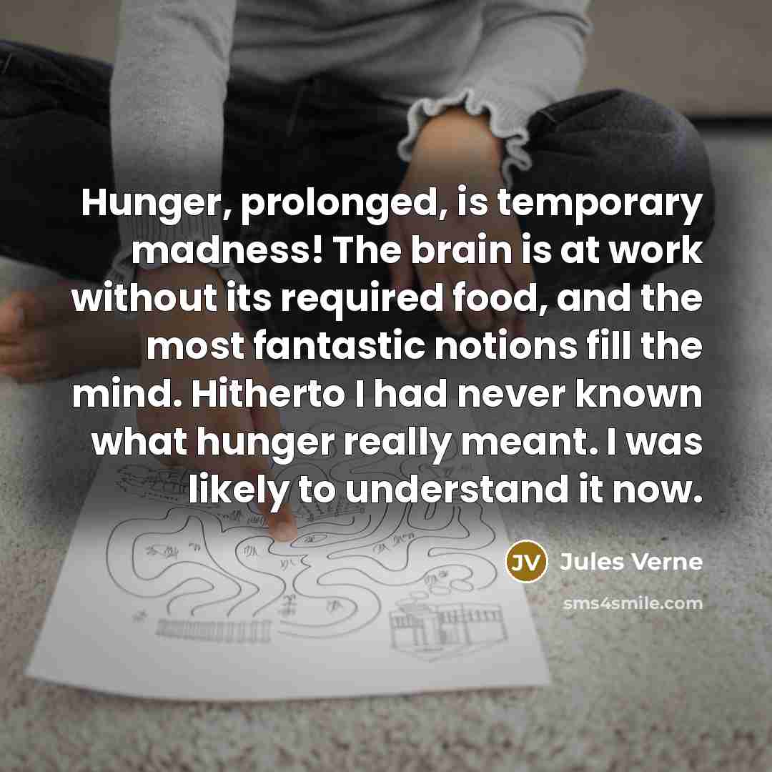 “Hunger, prolonged, is temporary madness! The brain is at work without its required food, and the most fantastic notions fill the mind. Hitherto I had never known what hunger really meant. I was likely to understand it now.” quote by Jules Verne