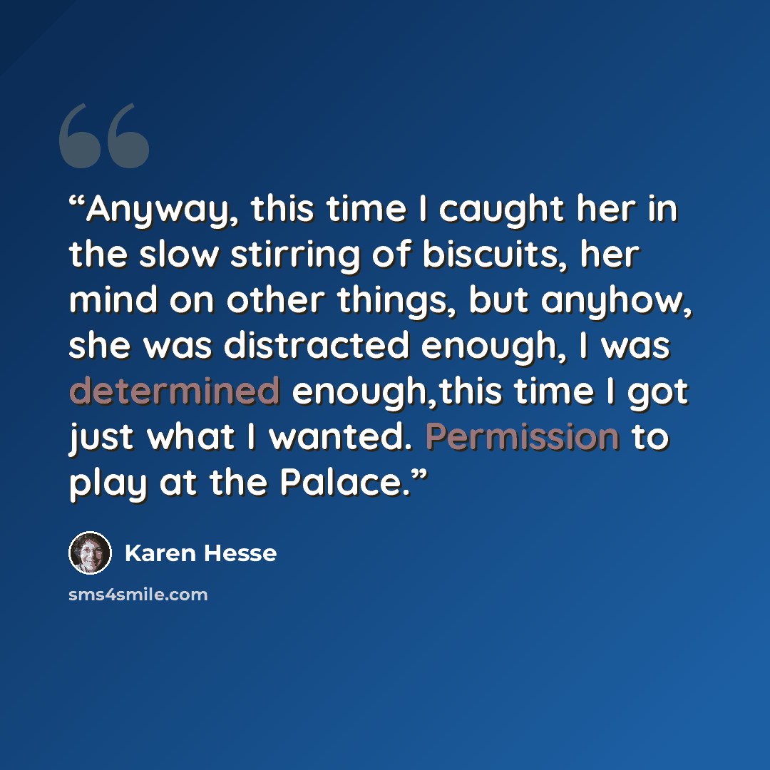 “Anyway, this time I caught her in the slow stirring of biscuits, her mind on other things, but anyhow, she was distracted enough, I was determined enough,this time I got just what I wanted. Permission to play at the Palace.” quote by Karen Hesse