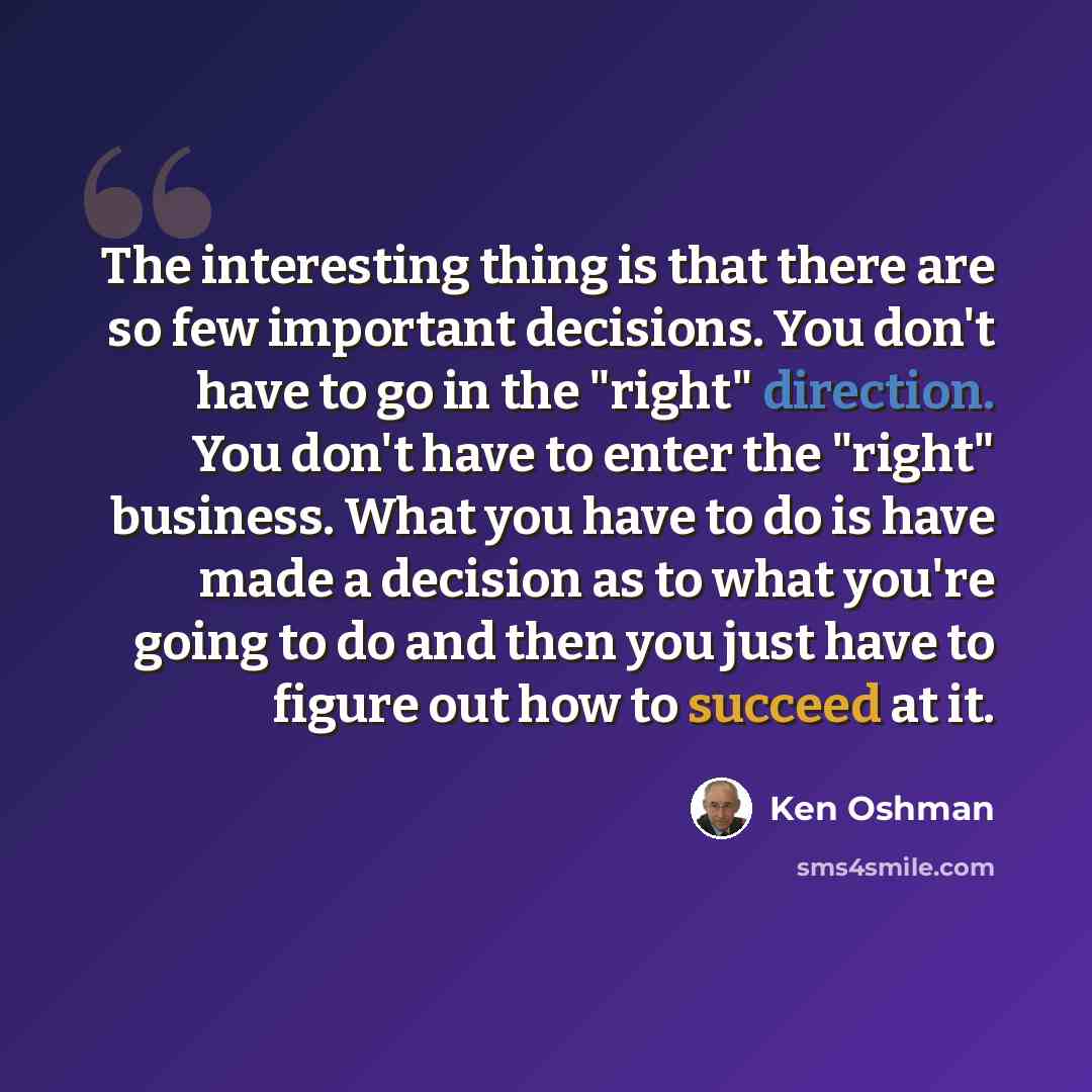 “The interesting thing is that there are so few important decisions. You don't have to go in the "right" direction. You don't have to enter the "right" business. What you have to do is have made a decision as to what you're going to do and then you just have to figure out how to succeed at it.” quote by Ken Oshman