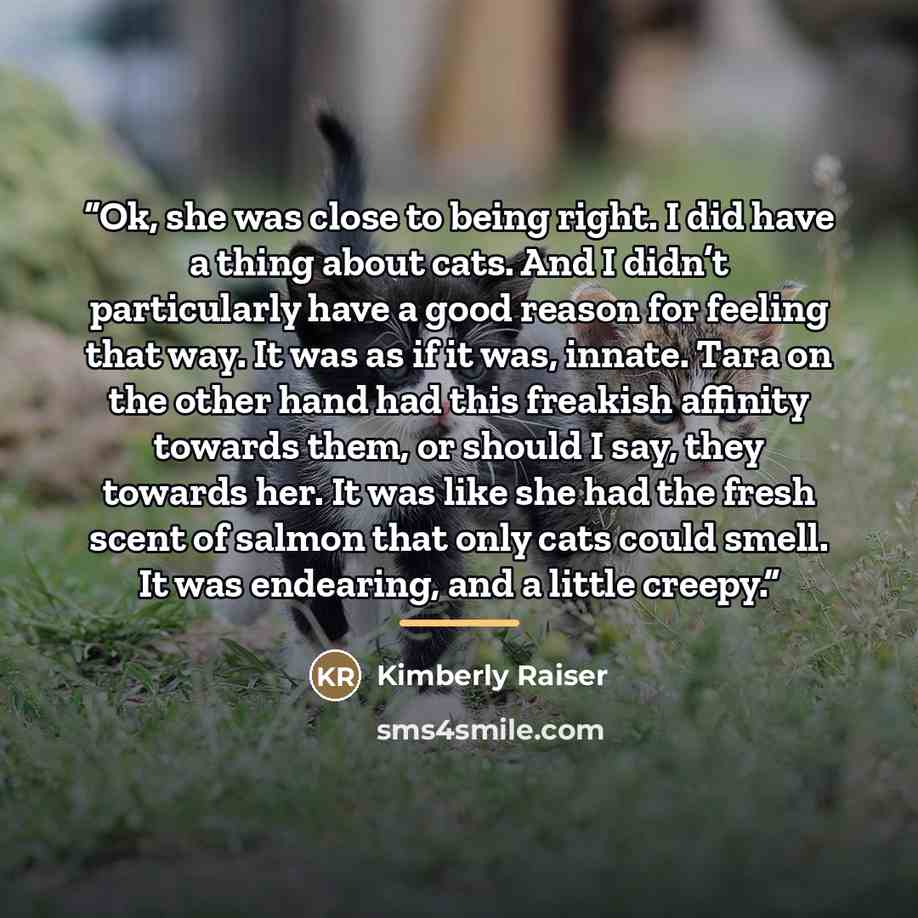 “Ok, she was close to being right. I did have a thing about cats. And I didn’t particularly have a good reason for feeling that way. It was as if it was, innate. Tara on the other hand had this freakish affinity towards them, or should I say, they towards her. It was like she had the fresh scent of…” quote by Kimberly Raiser