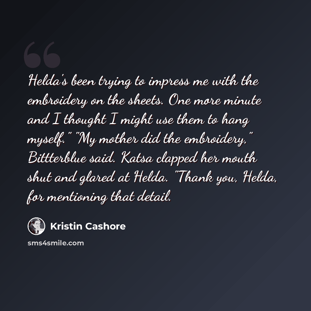 “Helda's been trying to impress me with the embroidery on the sheets. One more minute and I thought I might use them to hang myself." "My mother did the embroidery," Bittterblue said. Katsa clapped her mouth shut and glared at Helda. "Thank you, Helda, for mentioning that detail.” quote by Kristin Cashore