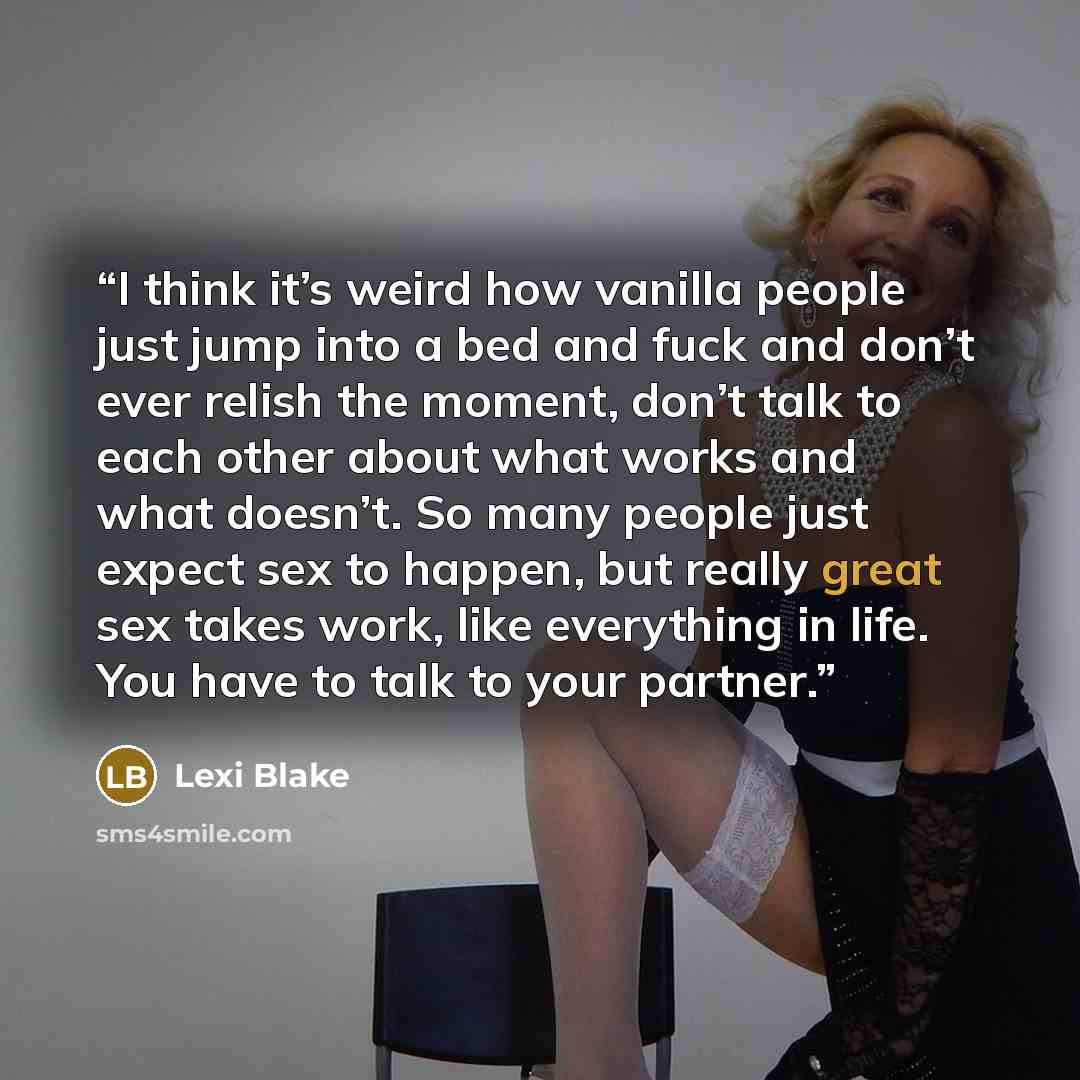 “I think it’s weird how vanilla people just jump into a bed and fuck and don’t ever relish the moment, don’t talk to each other about what works and what doesn’t. So many people just expect sex to happen, but really great sex takes work, like everything in life. You have to talk to your partner.” quote by Lexi Blake