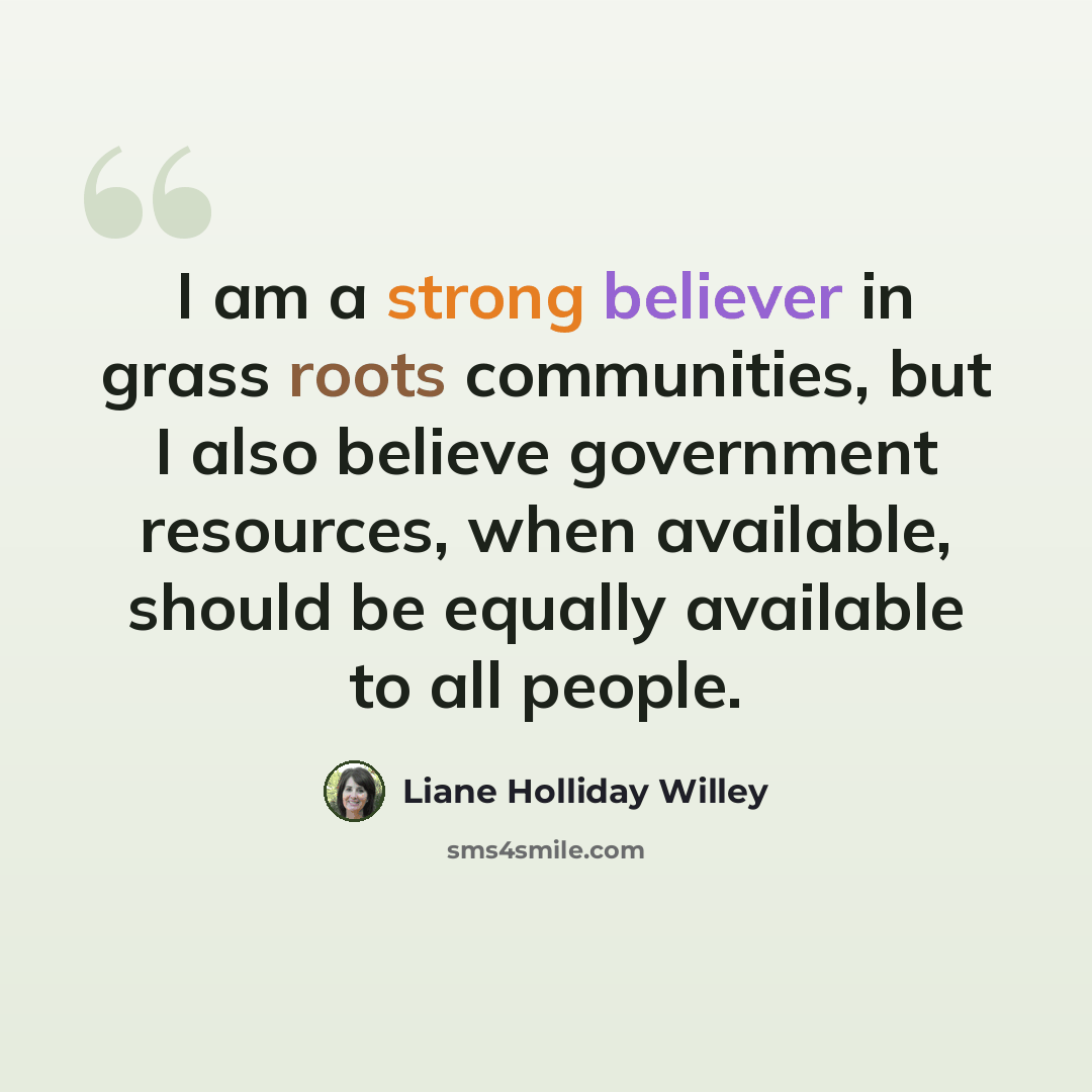 “I am a strong believer in grass roots communities, but I also believe government resources, when available, should be equally available to all people.” quote by Liane Holliday Willey