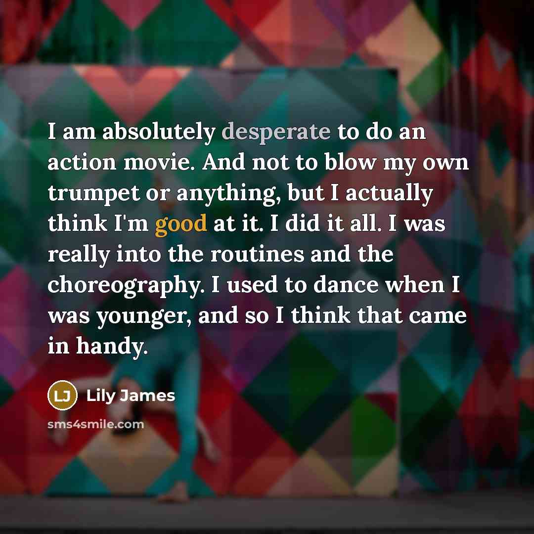 “I am absolutely desperate to do an action movie. And not to blow my own trumpet or anything, but I actually think I'm good at it. I did it all. I was really into the routines and the choreography. I used to dance when I was younger, and so I think that came in handy.” quote by Lily James