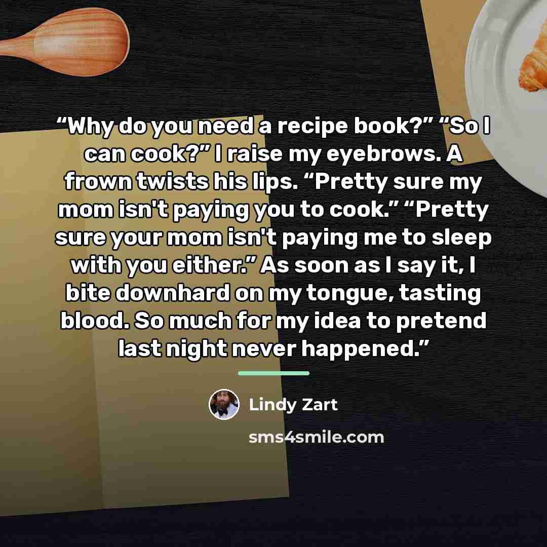 “Why do you need a recipe book?” “So I can cook?” I raise my eyebrows. A frown twists his lips. “Pretty sure my mom isn't paying you to cook.” “Pretty sure your mom isn't paying me to sleep with you either.” As soon as I say it, I bite downhard on my tongue, tasting blood. So much for my idea to…” quote by Lindy Zart