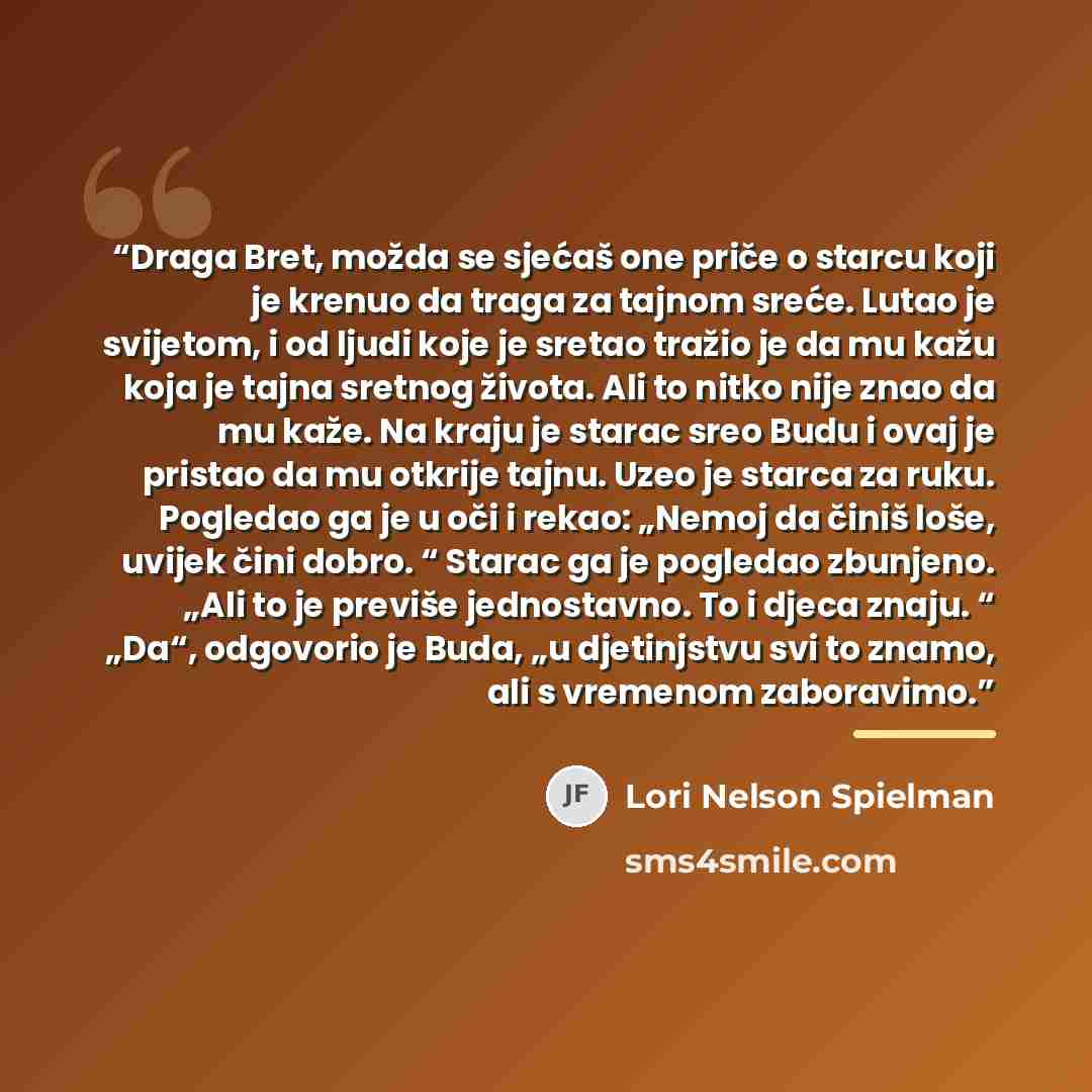 “Draga Bret, možda se sjećaš one priče o starcu koji je krenuo da traga za tajnom sreće. Lutao je svijetom, i od ljudi koje je sretao tražio je da mu kažu koja je tajna sretnog života. Ali to nitko nije znao da mu kaže. Na kraju je starac sreo Budu i ovaj je pristao da mu otkrije tajnu. Uzeo je…” quote by Lori Nelson Spielman