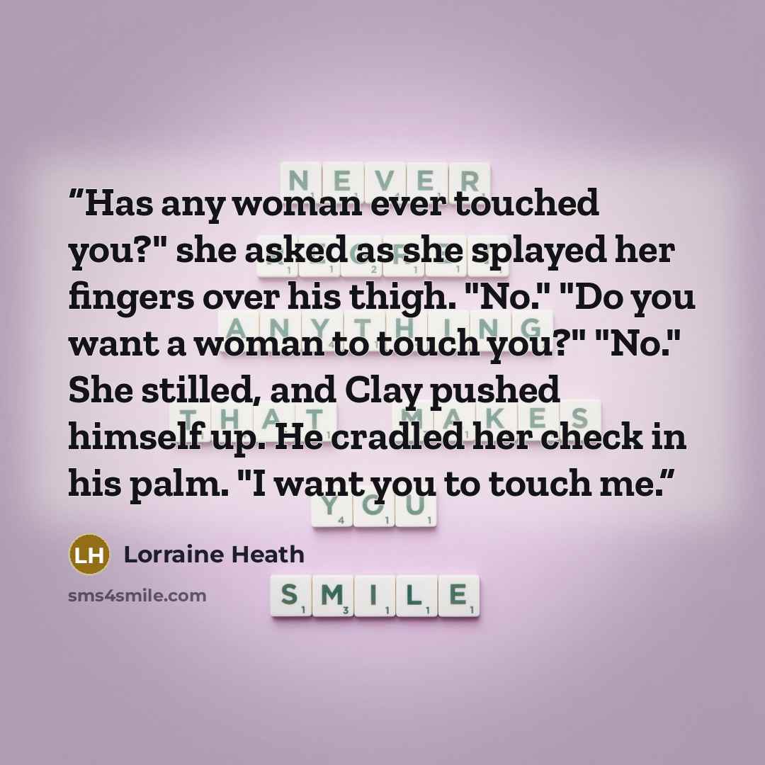 “Has any woman ever touched you?" she asked as she splayed her fingers over his thigh. "No." "Do you want a woman to touch you?" "No." She stilled, and Clay pushed himself up. He cradled her check in his palm. "I want you to touch me.” quote by Lorraine Heath