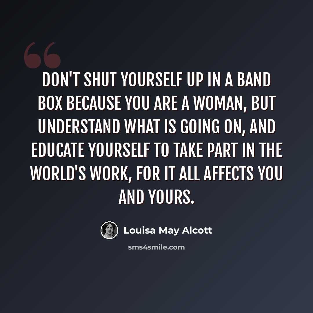 “Don't shut yourself up in a band box because you are a woman, but understand what is going on, and educate yourself to take part in the world's work, for it all affects you and yours.” quote by Louisa May Alcott