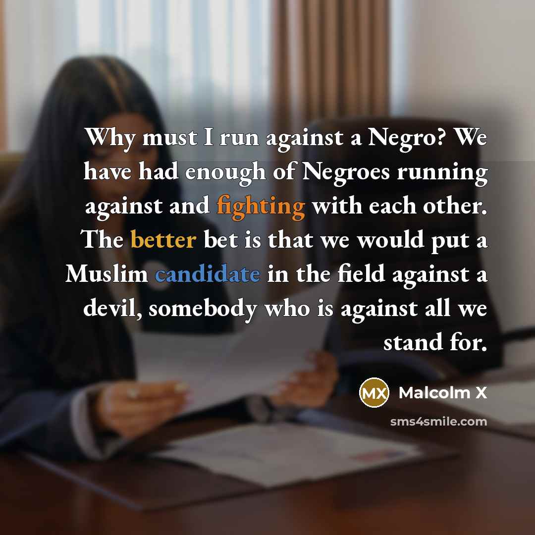 “Why must I run against a Negro? We have had enough of Negroes running against and fighting with each other. The better bet is that we would put a Muslim candidate in the field against a devil, somebody who is against all we stand for.” quote by Malcolm X