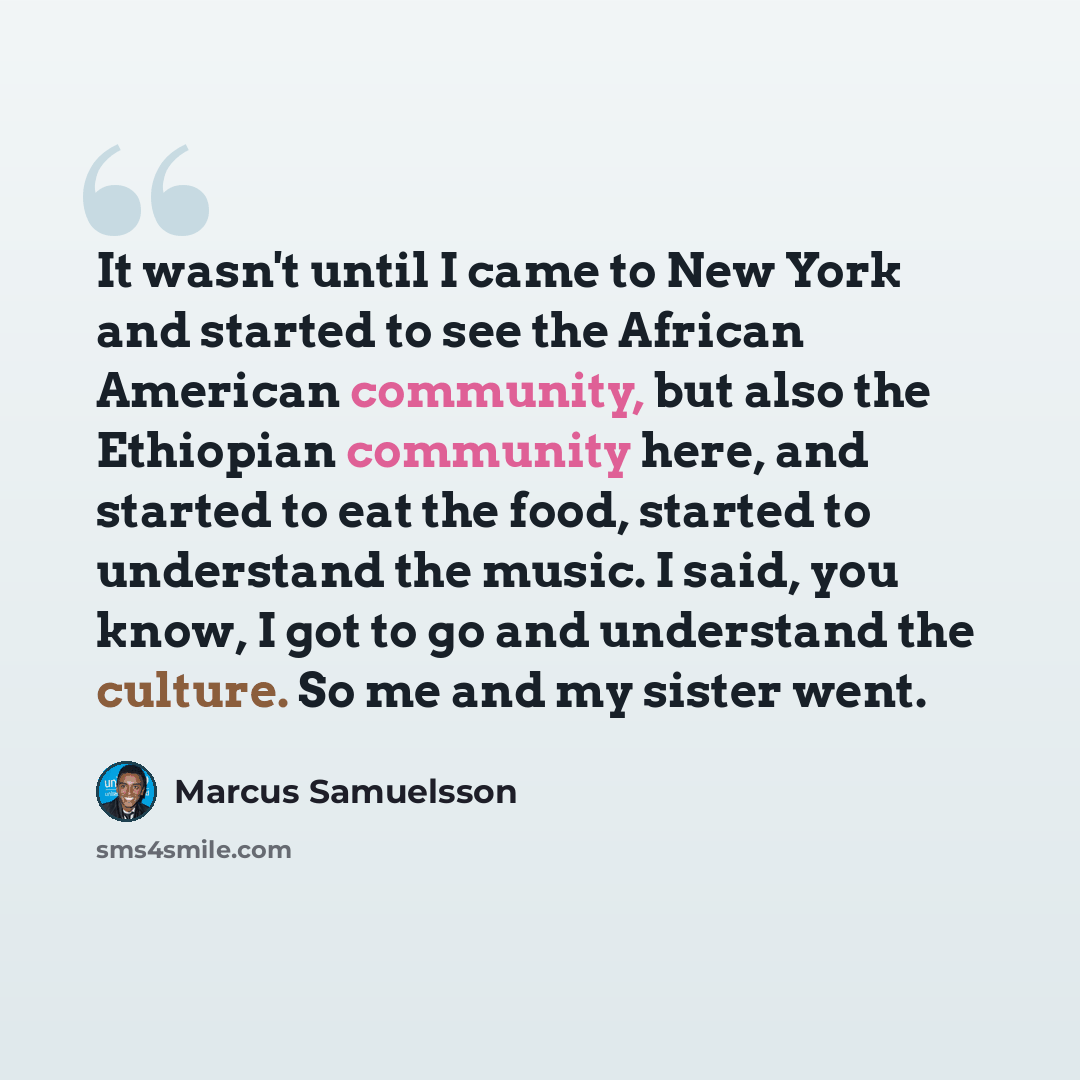 “It wasn't until I came to New York and started to see the African American community, but also the Ethiopian community here, and started to eat the food, started to understand the music. I said, you know, I got to go and understand the culture. So me and my sister went.” quote by Marcus Samuelsson
