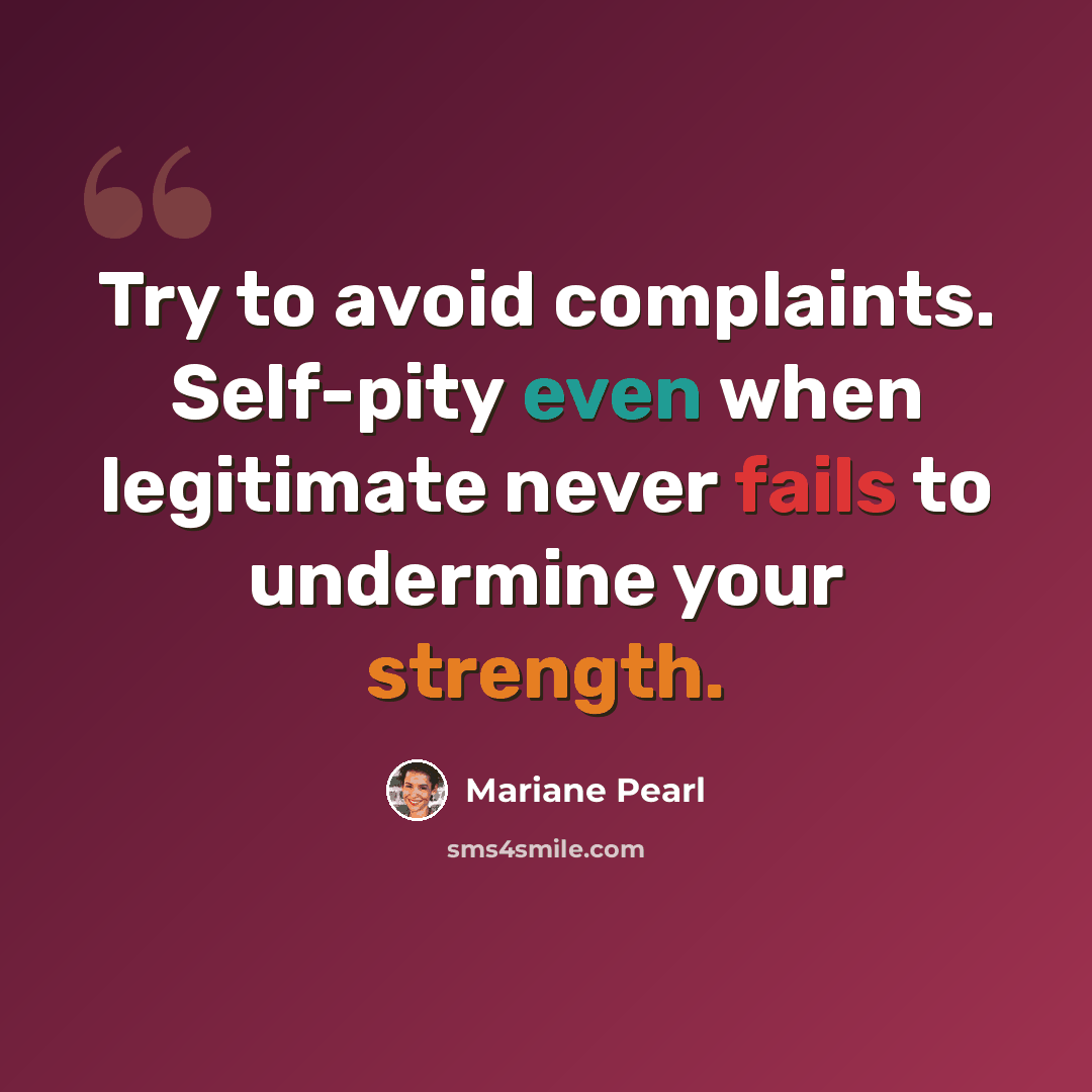 “Try to avoid complaints. Self-pity even when legitimate never fails to undermine your strength.” quote by Mariane Pearl