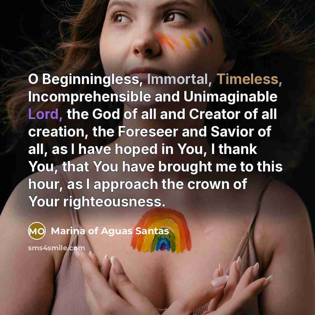 “O Beginningless, Immortal, Timeless, Incomprehensible and Unimaginable Lord, the God of all and Creator of all creation, the Foreseer and Savior of all, as I have hoped in You, I thank You, that You have brought me to this hour, as I approach the crown of Your righteousness.” quote by Marina of Aguas Santas
