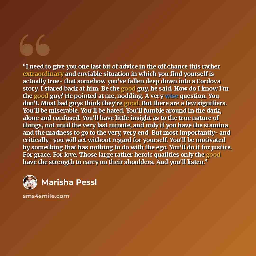 “I need to give you one last bit of advice in the off chance this rather extraordinary and enviable situation in which you find yourself is actually true- that somehow you've fallen deep down into a Cordova story. I stared back at him. Be the good guy, he said. How do I know I'm the good guy? He…” quote by Marisha Pessl